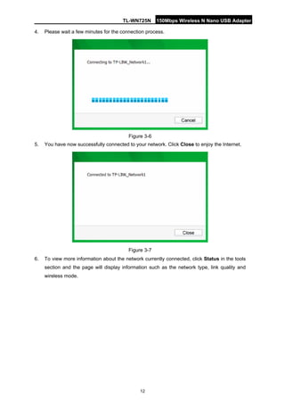 TL-WN725N 150Mbps Wireless N Nano USB Adapter 
12 
4. 
Please wait a few minutes for the connection process. 
Figure 3-6 
5. 
You have now successfully connected to your network. Click Close to enjoy the Internet. 
Figure 3-7 
6. 
To view more information about the network currently connected, click Status in the tools section and the page will display information such as the network type, link quality and wireless mode.  