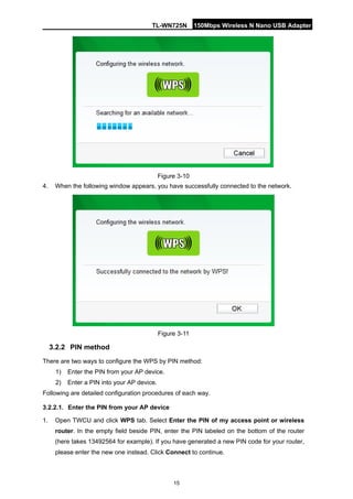 TL-WN725N 150Mbps Wireless N Nano USB Adapter 
15 
Figure 3-10 
4. 
When the following window appears, you have successfully connected to the network. 
Figure 3-11 
3.2.2 
PIN method 
There are two ways to configure the WPS by PIN method: 
1) 
Enter the PIN from your AP device. 
2) 
Enter a PIN into your AP device. 
Following are detailed configuration procedures of each way. 
3.2.2.1. 
Enter the PIN from your AP device 
1. 
Open TWCU and click WPS tab. Select Enter the PIN of my access point or wireless router. In the empty field beside PIN, enter the PIN labeled on the bottom of the router (here takes 13492564 for example). If you have generated a new PIN code for your router, please enter the new one instead. Click Connect to continue.  