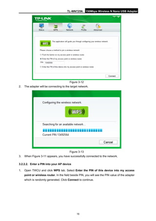 TL-WN725N 150Mbps Wireless N Nano USB Adapter 
16 
Figure 3-12 
2. 
The adapter will be connecting to the target network. 
Figure 3-13 
3. 
When Figure 3-11 appears, you have successfully connected to the network. 
3.2.2.2. 
Enter a PIN into your AP device 
1. 
Open TWCU and click WPS tab. Select Enter the PIN of this device into my access point or wireless router. In the field beside PIN, you will see the PIN value of the adapter which is randomly generated. Click Connect to continue.  