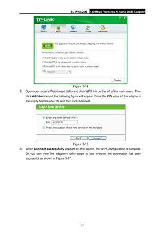 TL-WN725N 150Mbps Wireless N Nano USB Adapter 
17 
Figure 3-14 
2. 
Open your router’s Web-based Utility and click WPS link on the left of the main menu. Then click Add device and the following figure will appear. Enter the PIN value of the adapter in the empty field beside PIN and then click Connect. 
Figure 3-15 
3. 
When Connect successfully appears on the screen, the WPS configuration is complete. Or you can view the adapter’s utility page to see whether the connection has been successful as shown in Figure 3-17.  