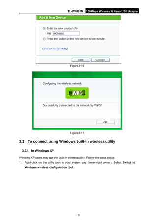 TL-WN725N 150Mbps Wireless N Nano USB Adapter 
18 
Figure 3-16 
Figure 3-17 
3.3 
To connect using Windows built-in wireless utility 
3.3.1 
In Windows XP 
Windows XP users may use the built-in wireless utility. Follow the steps below. 
1. 
Right-click on the utility icon in your system tray (lower-right corner). Select Switch to Windows wireless configuration tool.  