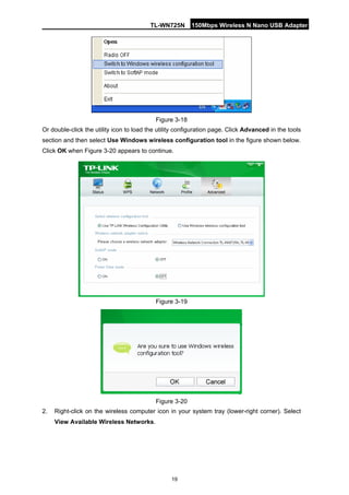 TL-WN725N 150Mbps Wireless N Nano USB Adapter 
19 
Figure 3-18 
Or double-click the utility icon to load the utility configuration page. Click Advanced in the tools section and then select Use Windows wireless configuration tool in the figure shown below. Click OK when Figure 3-20 appears to continue. 
Figure 3-19 
Figure 3-20 
2. 
Right-click on the wireless computer icon in your system tray (lower-right corner). Select View Available Wireless Networks.  