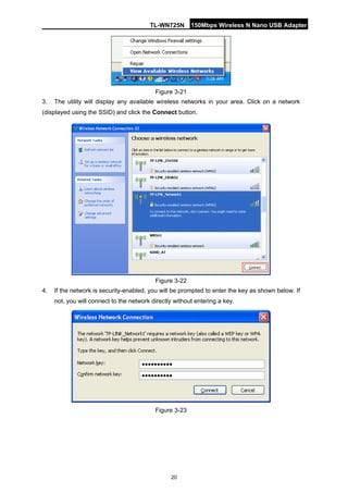 TL-WN725N 150Mbps Wireless N Nano USB Adapter 
20 
Figure 3-21 
3. 
The utility will display any available wireless networks in your area. Click on a network (displayed using the SSID) and click the Connect button. 
Figure 3-22 
4. 
If the network is security-enabled, you will be prompted to enter the key as shown below. If not, you will connect to the network directly without entering a key. 
Figure 3-23 
 