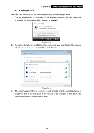 TL-WN725N 150Mbps Wireless N Nano USB Adapter 
21 
3.3.2 
In Windows Vista 
Windows Vista users may use the built-in wireless utility. Follow the steps below. 
1. 
Open the wireless utility by right-clicking on the wireless computer icon in your system tray as shown in the figure below. Select Connect to a network. 
Figure 3-24 
2. 
The utility will display any available wireless networks in your area. Highlight the wireless network you would like to connect and then click Connect. 
Figure 3-25 
3. 
If the network you would like to connect is security-enabled, enter the same security key or passphrase that is on your router. If the network to be connected is not secure, the connection will be built without entering a key.  