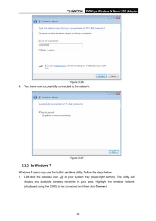 TL-WN725N 150Mbps Wireless N Nano USB Adapter 
22 
Figure 3-26 
4. 
You have now successfully connected to the network. 
Figure 3-27 
3.3.3 
In Windows 7 
Windows 7 users may use the built-in wireless utility. Follow the steps below. 
1. 
Left-click the wireless icon in your system tray (lower-right corner). The utility will display any available wireless networks in your area. Highlight the wireless network (displayed using the SSID) to be connected and then click Connect.  