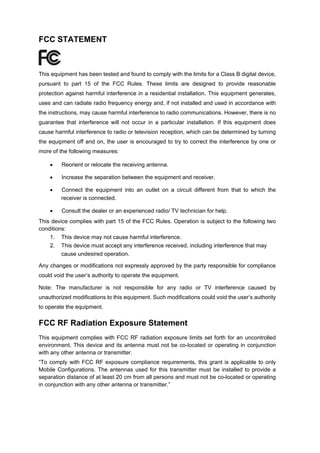 FCC STATEMENT 
This equipment has been tested and found to comply with the limits for a Class B digital device, pursuant to part 15 of the FCC Rules. These limits are designed to provide reasonable protection against harmful interference in a residential installation. This equipment generates, uses and can radiate radio frequency energy and, if not installed and used in accordance with the instructions, may cause harmful interference to radio communications. However, there is no guarantee that interference will not occur in a particular installation. If this equipment does cause harmful interference to radio or television reception, which can be determined by turning the equipment off and on, the user is encouraged to try to correct the interference by one or more of the following measures: 
 
Reorient or relocate the receiving antenna. 
 
Increase the separation between the equipment and receiver. 
 
Connect the equipment into an outlet on a circuit different from that to which the receiver is connected. 
 
Consult the dealer or an experienced radio/ TV technician for help. 
This device complies with part 15 of the FCC Rules. Operation is subject to the following two conditions: 
1. 
This device may not cause harmful interference. 
2. 
This device must accept any interference received, including interference that may cause undesired operation. 
Any changes or modifications not expressly approved by the party responsible for compliance could void the user’s authority to operate the equipment. 
Note: The manufacturer is not responsible for any radio or TV interference caused by unauthorized modifications to this equipment. Such modifications could void the user’s authority to operate the equipment. 
FCC RF Radiation Exposure Statement 
This equipment complies with FCC RF radiation exposure limits set forth for an uncontrolled environment. This device and its antenna must not be co-located or operating in conjunction with any other antenna or transmitter. 
“To comply with FCC RF exposure compliance requirements, this grant is applicable to only Mobile Configurations. The antennas used for this transmitter must be installed to provide a separation distance of at least 20 cm from all persons and must not be co-located or operating in conjunction with any other antenna or transmitter.” 
 