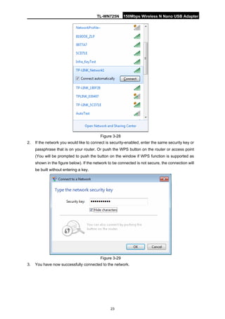 TL-WN725N 150Mbps Wireless N Nano USB Adapter 
23 
Figure 3-28 
2. 
If the network you would like to connect is security-enabled, enter the same security key or passphrase that is on your router. Or push the WPS button on the router or access point (You will be prompted to push the button on the window if WPS function is supported as shown in the figure below). If the network to be connected is not secure, the connection will be built without entering a key. 
Figure 3-29 
3. 
You have now successfully connected to the network.  