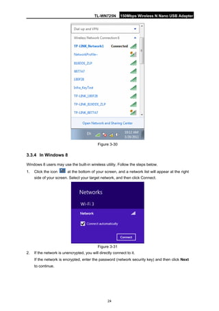 TL-WN725N 150Mbps Wireless N Nano USB Adapter 
24 
Figure 3-30 
3.3.4 
In Windows 8 
Windows 8 users may use the built-in wireless utility. Follow the steps below. 
1. 
Click the icon at the bottom of your screen, and a network list will appear at the right side of your screen. Select your target network, and then click Connect. 
Figure 3-31 
2. 
If the network is unencrypted, you will directly connect to it. 
If the network is encrypted, enter the password (network security key) and then click Next to continue.  
