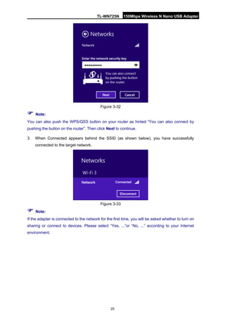 TL-WN725N 150Mbps Wireless N Nano USB Adapter 
25 
Figure 3-32 
 Note: 
You can also push the WPS/QSS button on your router as hinted “You can also connect by pushing the button on the router”. Then click Next to continue. 
3. 
When Connected appears behind the SSID (as shown below), you have successfully connected to the target network. 
Figure 3-33 
 Note: 
If the adapter is connected to the network for the first time, you will be asked whether to turn on sharing or connect to devices. Please select “Yes, ...”or “No, ...” according to your Internet environment.  