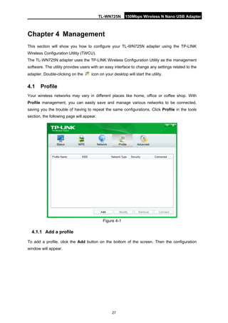 TL-WN725N 150Mbps Wireless N Nano USB Adapter 
27 
Chapter 4 
Managemen 
t 
This section will show you how to configure your TL-WN725N adapter using the TP-LINK Wireless Configuration Utility (TWCU). 
The TL-WN725N adapter uses the TP-LINK Wireless Configuration Utility as the management software. The utility provides users with an easy interface to change any settings related to the adapter. Double-clicking on the icon on your desktop will start the utility. 
4.1 
Profile 
Your wireless networks may vary in different places like home, office or coffee shop. With Profile management, you can easily save and manage various networks to be connected, saving you the trouble of having to repeat the same configurations. Click Profile in the tools section, the following page will appear. 
Figure 4-1 
4.1.1 
Add a profile 
To add a profile, click the Add button on the bottom of the screen. Then the configuration window will appear.  