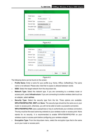 TL-WN725N 150Mbps Wireless N Nano USB Adapter 
28 
Figure 4-2 
Figure 4-3 
The following items can be found on the screen. 
 
Profile Name: Enter a name for your profile (e.g. Home, Office, CoffeeShop). The same name is not allowed. Please also note that no space is allowed between words. 
 
SSID: Select the target network from the drop-down list. 
 
Network Type: Select the network type. If you are connecting to a wireless router or access point, select Infrastructure. If you are connecting to another wireless client such as an adapter, select ad-hoc. 
 
Security Type: Select the security type from the list. Three options are available: WPA-PSK/WPA2-PSK, WEP and None. The security type should be the same as on your router or access point, otherwise, you will not be able to build a successful connection. 
WPA-PSK/WPA2-PSK uses a passphrase or key to authenticate your wireless connection. The key must be the exact same key entered on your wireless router or access point. None stands for no security. It is recommended to enable WPA-PSK/WPA2-PSK on your wireless router or access point before configuring your wireless adapter. 
 
Encryption Type: From the drop-down menu, select the encryption type that is the same as on your router or access point.  