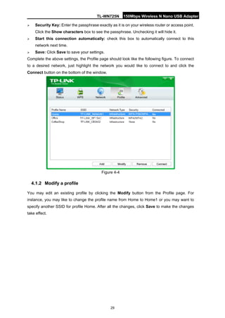 TL-WN725N 150Mbps Wireless N Nano USB Adapter 
29 
 
Security Key: Enter the passphrase exactly as it is on your wireless router or access point. Click the Show characters box to see the passphrase. Unchecking it will hide it. 
 
Start this connection automatically: check this box to automatically connect to this network next time. 
 
Save: Click Save to save your settings. 
Complete the above settings, the Profile page should look like the following figure. To connect to a desired network, just highlight the network you would like to connect to and click the Connect button on the bottom of the window. 
Figure 4-4 
4.1.2 
Modify a profile 
You may edit an existing profile by clicking the Modify button from the Profile page. For instance, you may like to change the profile name from Home to Home1 or you may want to specify another SSID for profile Home. After all the changes, click Save to make the changes take effect.  