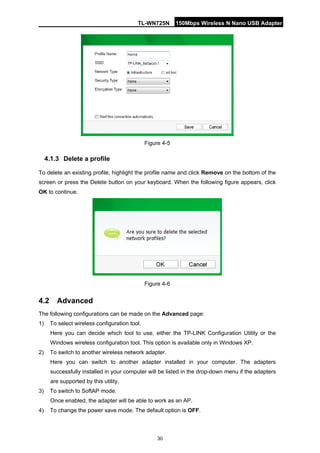 TL-WN725N 150Mbps Wireless N Nano USB Adapter 
30 
Figure 4-5 
4.1.3 
Delete a profile 
To delete an existing profile, highlight the profile name and click Remove on the bottom of the screen or press the Delete button on your keyboard. When the following figure appears, click OK to continue. 
Figure 4-6 
4.2 
Advanced 
The following configurations can be made on the Advanced page: 
1) 
To select wireless configuration tool. 
Here you can decide which tool to use, either the TP-LINK Configuration Utility or the Windows wireless configuration tool. This option is available only in Windows XP. 
2) 
To switch to another wireless network adapter. 
Here you can switch to another adapter installed in your computer. The adapters successfully installed in your computer will be listed in the drop-down menu if the adapters are supported by this utility. 
3) 
To switch to SoftAP mode. 
Once enabled, the adapter will be able to work as an AP. 
4) 
To change the power save mode. The default option is OFF.  