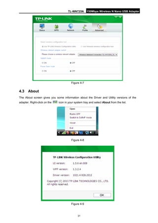 TL-WN725N 150Mbps Wireless N Nano USB Adapter 
31 
Figure 4-7 
4.3 
About 
The About screen gives you some information about the Driver and Utility versions of the adapter. Right-click on the icon in your system tray and select About from the list. 
Figure 4-8 
Figure 4-9  