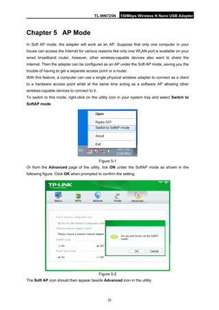 TL-WN725N 150Mbps Wireless N Nano USB Adapter 
32 
Chapter 5 
AP Mode 
In Soft AP mode, the adapter will work as an AP. Suppose that only one computer in your house can access the Internet for various reasons like only one WLAN port is available on your wired broadband router, however, other wireless-capable devices also want to share the Internet. Then the adapter can be configured as an AP under the Soft AP mode, saving you the trouble of having to get a separate access point or a router. 
With this feature, a computer can use a single physical wireless adapter to connect as a client to a hardware access point while at the same time acting as a software AP allowing other wireless-capable devices to connect to it. 
To switch to this mode, right-click on the utility icon in your system tray and select Switch to SoftAP mode. 
Figure 5-1 
Or from the Advanced page of the utility, tick ON under the SoftAP mode as shown in the following figure. Click OK when prompted to confirm the setting. 
Figure 5-2 
The Soft AP icon should then appear beside Advanced icon in the utility.  
