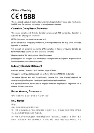 CE Mark Warning 
This is a class B product. In a domestic environment, this product may cause radio interference, in which case the user may be required to take adequate measures. 
Canadian Compliance Statement 
This device complies with Industry Canada license-exempt RSS standard(s). Operation is subject to the following two conditions: 
(1)This device may not cause interference, and 
(2)This device must accept any interference, including interference that may cause undesired operation of the device. 
Cet appareil est conforme aux norms CNR exemptes de licence d’Industrie Canada. Le fonctionnement est soumis aux deux conditions suivantes: 
(1)cet appareil ne doit pas provoquer d’interférences et 
(2)cet appareil doit accepter toute interférence, y compris celles susceptibles de provoquer un fonctionnement non souhaité de l’appareil. 
Industry Canada Statement 
Complies with the Canadian ICES-003 Class B specifications. 
Cet appareil numérique de la classe B est conforme à la norme NMB-003 du Canada. 
This device complies with RSS 210 of Industry Canada. This Class B device meets all the requirements of the Canadian interference-causing equipment regulations. 
Cet appareil numérique de la Classe B respecte toutes les exigences du Règlement sur le matériel brouilleur du Canada. 
Korea Warning Statements 
당해 무선설비는 운용중 전파혼신 가능성이 있음. 
NCC Notice 
注意！ 
依據 低功率電波輻射性電機管理辦法 
第十二條 經型式認證合格之低功率射頻電機，非經許可，公司、商號或使用者均不得擅自變更頻 率、加大功率或變更原設計之特性或功能。 
第十四條 低功率射頻電機之使用不得影響飛航安全及干擾合法通行；經發現有干擾現象時，應立 即停用，並改善至無干擾時方得繼續使用。前項合法通信，指依電信規定作業之無線電信。低功 
 