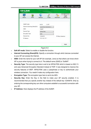 TL-WN725N 150Mbps Wireless N Nano USB Adapter 
33 
Figure 5-3 
 
Soft AP mode: Select to enable or disable the function. 
 
Internet Connecting Share(ICS): Specify a connection through which devices connected to your AP can access the Internet. 
 
SSID: Enter the name for your soft AP (for example, Jone) so that others can know which AP is yours when trying to connect to it. The default name (SSID) is “SoftAP”. 
 
Security Type: The security type here is set to be WPA2-PSK which is based on 802.11i and uses Advanced Encryption Standard instead of TKIP. It was designed to improve the security features of WEP. WPA2-PSK uses a passphrase or key to authenticate your wireless connection. You needn’t make any configuration here. 
 
Encryption Type: The encryption type here is set to be AES. 
 
Security Key: Enter the Key in the field to make your AP security enabled. It is recommended that you specify another key instead of the default key 12345678. Only by entering the corresponding key can other computers establish a successful connection with your AP. 
 
IP Address: Here displays the IP address of the SoftAP.  