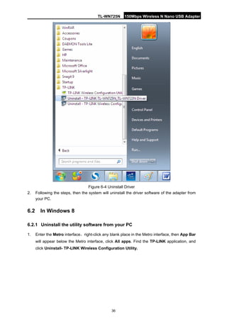 TL-WN725N 150Mbps Wireless N Nano USB Adapter 
36 
Figure 6-4 Uninstall Driver 
2. 
Following the steps, then the system will uninstall the driver software of the adapter from your PC. 
6.2 
In Windows 8 
6.2.1 
Uninstall the utility software from your PC 
1. 
Enter the Metro interface，right-click any blank place in the Metro interface, then App Bar will appear below the Metro interface, click All apps. Find the TP-LINK application, and click Uninstall- TP-LINK Wireless Configuration Utility.  