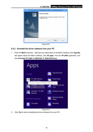 TL-WN725N 150Mbps Wireless N Nano USB Adapter 
38 
Figure 6-8 
6.2.2 
Uninstall the driver software from your PC 
1. 
Enter the Metro interface，right-click any blank place in the Metro interface, then App Bar will appear below the Metro interface, click All apps. Find the TP-LINK application, and click Uninstall-TP-LINK TL-WN725N_TL-WN723N Driver 
er software from y  