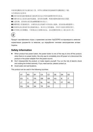 率射頻電機需忍受合法通信或工業、科學以及醫療用電波輻射性電機設備之干擾。 
安全諮詢及注意事項 
●請使用原裝電源供應器或只能按照本產品注明的電源類型使用本產品。 
●清潔本產品之前請先拔掉電源線。請勿使用液體、噴霧清潔劑或濕布進行清潔。 
●注意防潮，請勿將水或其他液體潑灑到本產品上。  
●插槽與開口供通風使用，以確保本產品的操作可靠並防止過熱，請勿堵塞或覆蓋開口。 
●請勿將本產品置放於靠近熱源的地方。除非有正常的通風，否則不可放在密閉位置中。 
●請不要私自打開機殼，不要嘗試自行維修本產品，請由授權的專業人士進行此項工作。 
Продукт сертифіковано згідно с правилами системи УкрСЕПРО на відповідність вимогам нормативних документів та вимогам, що передбачені чинними законодавчими актами України. 
Safety Information 
 
When product has power button, the power button is one of the way to shut off the product; when there is no power button, the only way to completely shut off power is to disconnect the product or the power adapter from the power source. 
 
Don’t disassemble the product, or make repairs yourself. You run the risk of electric shock and voiding the limited warranty. If you need service, please contact us. 
 
Avoid water and wet locations. 
This product can be used in the following countries: 
AT 
BG 
BY 
CA 
CZ 
DE 
DK 
EE 
ES 
FI 
FR 
GB 
GR 
HU 
IE 
IT 
LT 
LV 
MT 
NL 
NO 
PL 
PT 
RO 
RU 
SE 
SK 
TR 
UA 
 