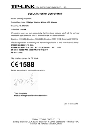 TP-LINK TECHNOLOGIES CO., LTD 
TP-LINK TECHNOLOGIES CO., LTD. 
Building 24 (floors 1, 3, 4, 5), and 28 (floors 1-4) Central Science and Technology Park, 
Shennan Rd, Nanshan, Shenzhen, China 
DECLARATION OF CONFORMITY 
For the following equipment: 
Product Description: 150Mbps Wireless N Nano USB Adapter 
Model No.: TL-WN725N 
Trademark: TP-LINK 
We declare under our own responsibility that the above products satisfy all the technical regulations applicable to the product within the scope of Council Directives: 
Directives 1999/5/EC, Directives 2006/95/EC, Directives1999/519/EC, Directives 2011/65/EU 
The above product is in conformity with the following standards or other normative documents: 
ETSI EN 300 328 V1.7.1: 2006 
ETSI EN 301 489-1 V1.9.2:2011 & ETSI EN 301 489-17 V2.2.1:2012 
EN 60950-1:2006+A11：2009+A1:2010+A12:2011 
EN 62311:2008 
The product carries the CE Mark: 
Person responsible for marking this declaration: 
Yang Hongliang 
Product Manager of International Business 
Date of issue: 2013  