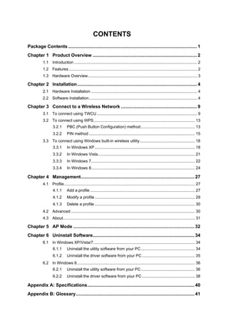 CONTENTS 
Package Contents....................................................................................................1 
Chapter 1 Product Overview.................................................................................2 
1.1 Introduction.............................................................................................................2 
1.2 Features..................................................................................................................2 
1.3 Hardware Overview.................................................................................................3 
Chapter 2 Installation.............................................................................................4 
2.1 Hardware Installation..............................................................................................4 
2.2 Software Installation................................................................................................4 
Chapter 3 Connect to a Wireless Network...........................................................9 
3.1 To connect using TWCU.........................................................................................9 
3.2 To connect using WPS..........................................................................................13 
3.2.1 PBC (Push Button Configuration) method................................................13 
3.2.2 PIN method..............................................................................................15 
3.3 To connect using Windows built-in wireless utility.................................................18 
3.3.1 In Windows XP.........................................................................................18 
3.3.2 In Windows Vista......................................................................................21 
3.3.3 In Windows 7............................................................................................22 
3.3.4 In Windows 8............................................................................................24 
Chapter 4 Management........................................................................................27 
4.1 Profile....................................................................................................................27 
4.1.1 Add a profile.............................................................................................27 
4.1.2 Modify a profile.........................................................................................29 
4.1.3 Delete a profile.........................................................................................30 
4.2 Advanced..............................................................................................................30 
4.3 About.....................................................................................................................31 
Chapter 5 AP Mode..............................................................................................32 
Chapter 6 Uninstall Software...............................................................................34 
6.1 In Windows XP/Vista/7..........................................................................................34 
6.1.1 Uninstall the utility software from your PC................................................34 
6.1.2 Uninstall the driver software from your PC...............................................35 
6.2 In Windows 8.........................................................................................................36 
6.2.1 Uninstall the utility software from your PC................................................36 
6.2.2 Uninstall the driver software from your PC...............................................38 
Appendix A: Specifications...................................................................................40 
Appendix B: Glossary............................................................................................41  