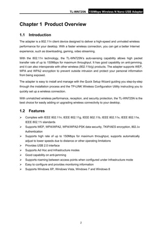 TL-WN725N 150Mbps Wireless N Nano USB Adapter 
2 
Chapter 1 
Product Ov 
erview 
1.1 
Introduction 
The adapter is a 802.11n client device designed to deliver a high-speed and unrivaled wireless performance for your desktop. With a faster wireless connection, you can get a better Internet experience, such as downloading, gaming, video streaming. 
With the 802.11n technology, the TL-WN725N’s auto-sensing capability allows high packet transfer rate of up to 150Mbps for maximum throughput. It has good capability on anti-jamming, and it can also interoperate with other wireless (802.11b/g) products. The adapter supports WEP, WPA and WPA2 encryption to prevent outside intrusion and protect your personal information from being exposed. 
The adapter is easy to install and manage with the Quick Setup Wizard guiding you step-by-step through the installation process and the TP-LINK Wireless Configuration Utility instructing you to quickly set up a wireless connection. 
With unmatched wireless performance, reception, and security protection, the TL-WN725N is the best choice for easily adding or upgrading wireless connectivity to your desktop. 
1.2 
Features 
 
Complies with IEEE 802.11n, IEEE 802.11g, IEEE 802.11b, IEEE 802.11x, IEEE 802.11e, IEEE 802.11i standards 
 
Supports WEP, WPA/WPA2, WPA/WPA2-PSK data security, TKIP/AES encryption, 802.1x Authentication 
 
Supports high rate of up to 150Mbps for maximum throughput, supports automatically adjust to lower speeds due to distance or other operating limitations 
 
Provides USB 2.0 interface 
 
Supports Ad Hoc and Infrastructure modes 
 
Good capability on anti-jamming 
 
Supports roaming between access points when configured under Infrastructure mode 
 
Easy to configure and provides monitoring information 
 
Supports Windows XP, Windows Vista, Windows 7 and Windows 8  