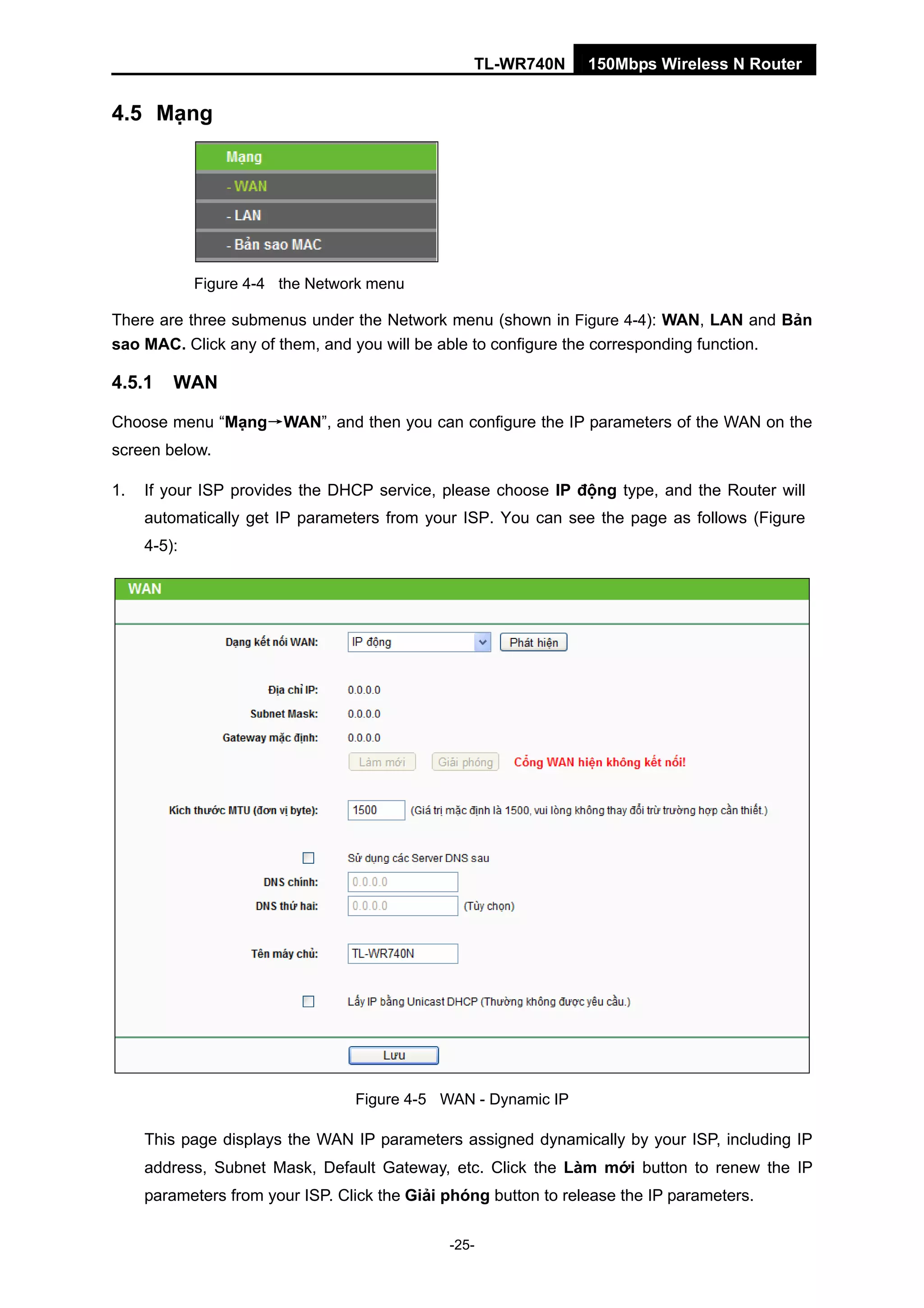 TL-WR740N 150Mbps Wireless N Router
4.5 Mạng
Figure 4-4 the Network menu
There are three submenus under the Network menu (shown in Figure 4-4): WAN, LAN and Bản
sao MAC. Click any of them, and you will be able to configure the corresponding function.
4.5.1 WAN
Choose menu “Mạng→WAN”, and then you can configure the IP parameters of the WAN on the
screen below.
1. If your ISP provides the DHCP service, please choose IP động type, and the Router will
automatically get IP parameters from your ISP. You can see the page as follows (Figure
4-5):
Figure 4-5 WAN - Dynamic IP
This page displays the WAN IP parameters assigned dynamically by your ISP, including IP
address, Subnet Mask, Default Gateway, etc. Click the Làm mới button to renew the IP
parameters from your ISP. Click the Giải phóng button to release the IP parameters.
-25-
 