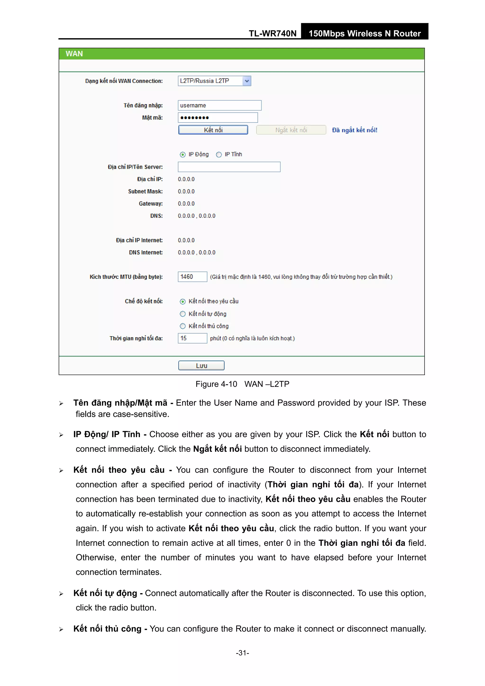TL-WR740N 150Mbps Wireless N Router
Figure 4-10 WAN –L2TP
Tên đăng nhập/Mật mã - Enter the User Name and Password provided by your ISP. These
fields are case-sensitive.
IP Động/ IP Tĩnh - Choose either as you are given by your ISP. Click the Kết nối button to
connect immediately. Click the Ngắt kết nối button to disconnect immediately.
Kết nối theo yêu cầu - You can configure the Router to disconnect from your Internet
connection after a specified period of inactivity (Thời gian nghỉ tối đa). If your Internet
connection has been terminated due to inactivity, Kết nối theo yêu cầu enables the Router
to automatically re-establish your connection as soon as you attempt to access the Internet
again. If you wish to activate Kết nối theo yêu cầu, click the radio button. If you want your
Internet connection to remain active at all times, enter 0 in the Thời gian nghỉ tối đa field.
Otherwise, enter the number of minutes you want to have elapsed before your Internet
connection terminates.
Kết nối tự động - Connect automatically after the Router is disconnected. To use this option,
click the radio button.
Kết nối thủ công - You can configure the Router to make it connect or disconnect manually.
-31-
 