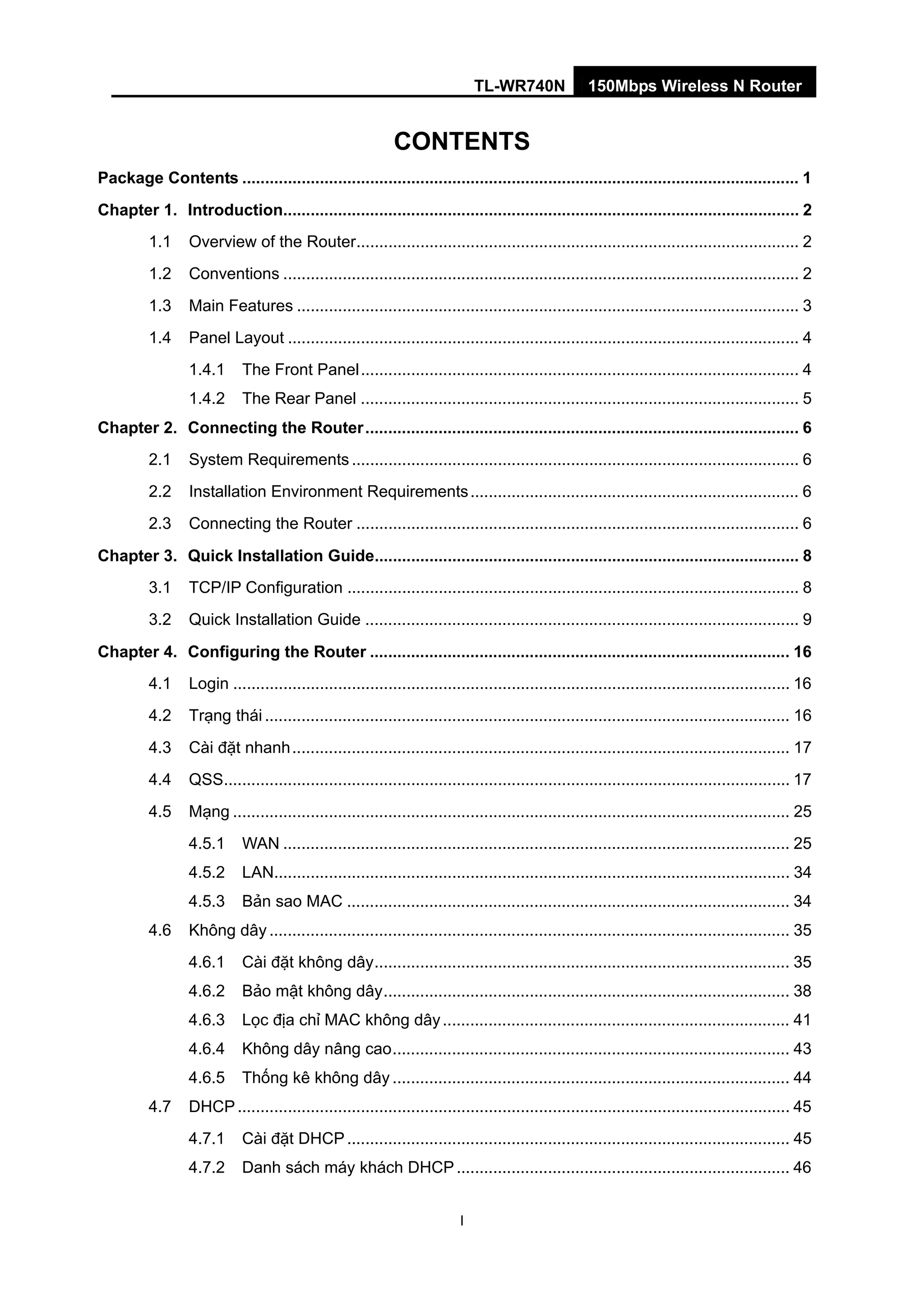 TL-WR740N 150Mbps Wireless N Router
I
CONTENTS
Package Contents .......................................................................................................................... 1
Chapter 1. Introduction................................................................................................................. 2
1.1 Overview of the Router................................................................................................. 2
1.2 Conventions ................................................................................................................. 2
1.3 Main Features .............................................................................................................. 3
1.4 Panel Layout ................................................................................................................ 4
1.4.1 The Front Panel................................................................................................ 4
1.4.2 The Rear Panel ................................................................................................ 5
Chapter 2. Connecting the Router............................................................................................... 6
2.1 System Requirements .................................................................................................. 6
2.2 Installation Environment Requirements........................................................................ 6
2.3 Connecting the Router ................................................................................................. 6
Chapter 3. Quick Installation Guide............................................................................................. 8
3.1 TCP/IP Configuration ................................................................................................... 8
3.2 Quick Installation Guide ............................................................................................... 9
Chapter 4. Configuring the Router ............................................................................................ 16
4.1 Login .......................................................................................................................... 16
4.2 Trạng thái ................................................................................................................... 16
4.3 Cài đặt nhanh............................................................................................................. 17
4.4 QSS............................................................................................................................ 17
4.5 Mạng .......................................................................................................................... 25
4.5.1 WAN ............................................................................................................... 25
4.5.2 LAN................................................................................................................. 34
4.5.3 Bản sao MAC ................................................................................................. 34
4.6 Không dây .................................................................................................................. 35
4.6.1 Cài đặt không dây........................................................................................... 35
4.6.2 Bảo mật không dây......................................................................................... 38
4.6.3 Lọc địa chỉ MAC không dây............................................................................ 41
4.6.4 Không dây nâng cao....................................................................................... 43
4.6.5 Thống kê không dây ....................................................................................... 44
4.7 DHCP......................................................................................................................... 45
4.7.1 Cài đặt DHCP................................................................................................. 45
4.7.2 Danh sách máy khách DHCP......................................................................... 46
 