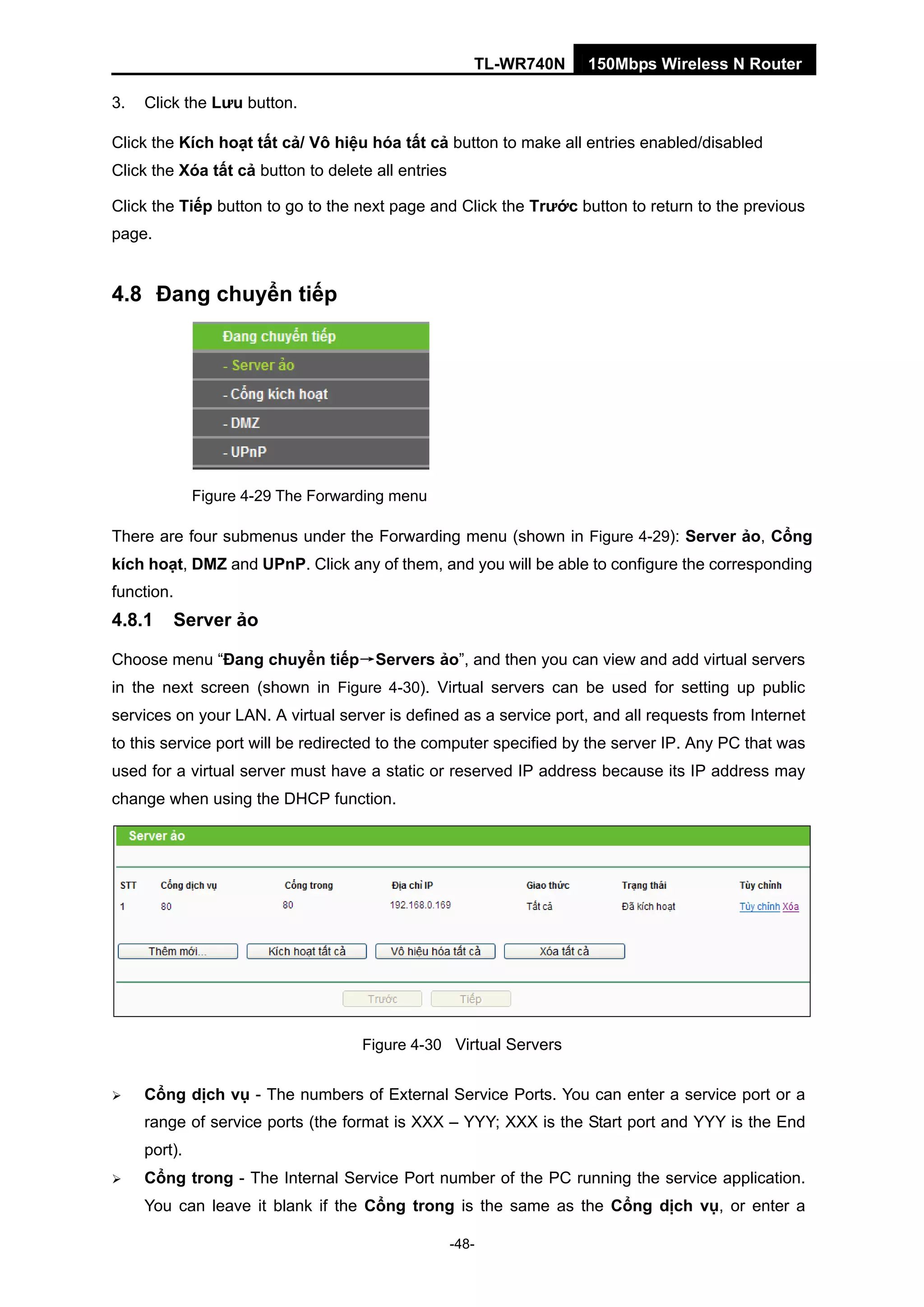 TL-WR740N 150Mbps Wireless N Router
3. Click the Lưu button.
Click the Kích hoạt tất cả/ Vô hiệu hóa tất cả button to make all entries enabled/disabled
Click the Xóa tất cả button to delete all entries
Click the Tiếp button to go to the next page and Click the Trước button to return to the previous
page.
4.8 Đang chuyển tiếp
Figure 4-29 The Forwarding menu
There are four submenus under the Forwarding menu (shown in Figure 4-29): Server ảo, Cổng
kích hoạt, DMZ and UPnP. Click any of them, and you will be able to configure the corresponding
function.
4.8.1 Server ảo
Choose menu “Đang chuyển tiếp→Servers ảo”, and then you can view and add virtual servers
in the next screen (shown in Figure 4-30). Virtual servers can be used for setting up public
services on your LAN. A virtual server is defined as a service port, and all requests from Internet
to this service port will be redirected to the computer specified by the server IP. Any PC that was
used for a virtual server must have a static or reserved IP address because its IP address may
change when using the DHCP function.
Figure 4-30 Virtual Servers
Cổng dịch vụ - The numbers of External Service Ports. You can enter a service port or a
range of service ports (the format is XXX – YYY; XXX is the Start port and YYY is the End
port).
Cổng trong - The Internal Service Port number of the PC running the service application.
You can leave it blank if the Cổng trong is the same as the Cổng dịch vụ, or enter a
-48-
 