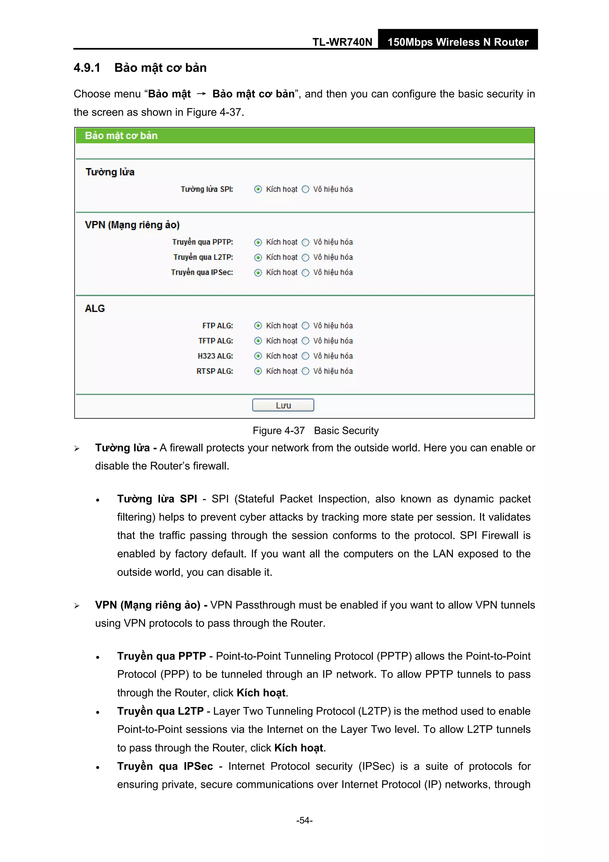 TL-WR740N 150Mbps Wireless N Router
4.9.1 Bảo mật cơ bản
Choose menu “Bảo mật → Bảo mật cơ bản”, and then you can configure the basic security in
the screen as shown in Figure 4-37.
Figure 4-37 Basic Security
Tường lửa - A firewall protects your network from the outside world. Here you can enable or
disable the Router’s firewall.
• Tường lừa SPI - SPI (Stateful Packet Inspection, also known as dynamic packet
filtering) helps to prevent cyber attacks by tracking more state per session. It validates
that the traffic passing through the session conforms to the protocol. SPI Firewall is
enabled by factory default. If you want all the computers on the LAN exposed to the
outside world, you can disable it.
VPN (Mạng riêng ảo) - VPN Passthrough must be enabled if you want to allow VPN tunnels
using VPN protocols to pass through the Router.
• Truyền qua PPTP - Point-to-Point Tunneling Protocol (PPTP) allows the Point-to-Point
Protocol (PPP) to be tunneled through an IP network. To allow PPTP tunnels to pass
through the Router, click Kích hoạt.
• Truyền qua L2TP - Layer Two Tunneling Protocol (L2TP) is the method used to enable
Point-to-Point sessions via the Internet on the Layer Two level. To allow L2TP tunnels
to pass through the Router, click Kích hoạt.
• Truyền qua IPSec - Internet Protocol security (IPSec) is a suite of protocols for
ensuring private, secure communications over Internet Protocol (IP) networks, through
-54-
 