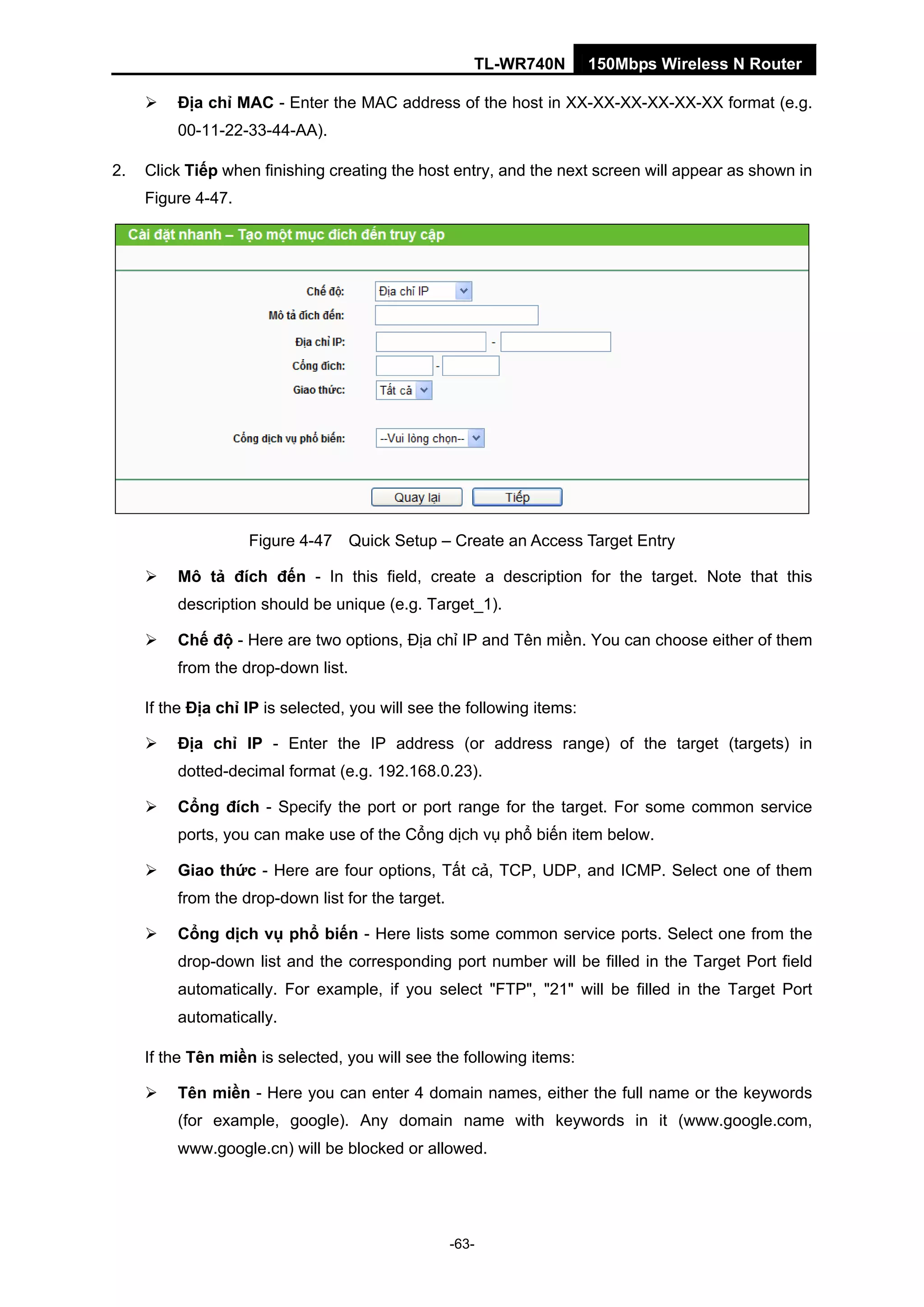 TL-WR740N 150Mbps Wireless N Router
Địa chỉ MAC - Enter the MAC address of the host in XX-XX-XX-XX-XX-XX format (e.g.
00-11-22-33-44-AA).
2. Click Tiếp when finishing creating the host entry, and the next screen will appear as shown in
Figure 4-47.
Figure 4-47 Quick Setup – Create an Access Target Entry
Mô tả đích đến - In this field, create a description for the target. Note that this
description should be unique (e.g. Target_1).
Chế độ - Here are two options, Địa chỉ IP and Tên miền. You can choose either of them
from the drop-down list.
If the Địa chỉ IP is selected, you will see the following items:
Địa chỉ IP - Enter the IP address (or address range) of the target (targets) in
dotted-decimal format (e.g. 192.168.0.23).
Cổng đích - Specify the port or port range for the target. For some common service
ports, you can make use of the Cổng dịch vụ phổ biến item below.
Giao thức - Here are four options, Tất cả, TCP, UDP, and ICMP. Select one of them
from the drop-down list for the target.
Cổng dịch vụ phổ biến - Here lists some common service ports. Select one from the
drop-down list and the corresponding port number will be filled in the Target Port field
automatically. For example, if you select "FTP", "21" will be filled in the Target Port
automatically.
If the Tên miền is selected, you will see the following items:
Tên miền - Here you can enter 4 domain names, either the full name or the keywords
(for example, google). Any domain name with keywords in it (www.google.com,
www.google.cn) will be blocked or allowed.
-63-
 