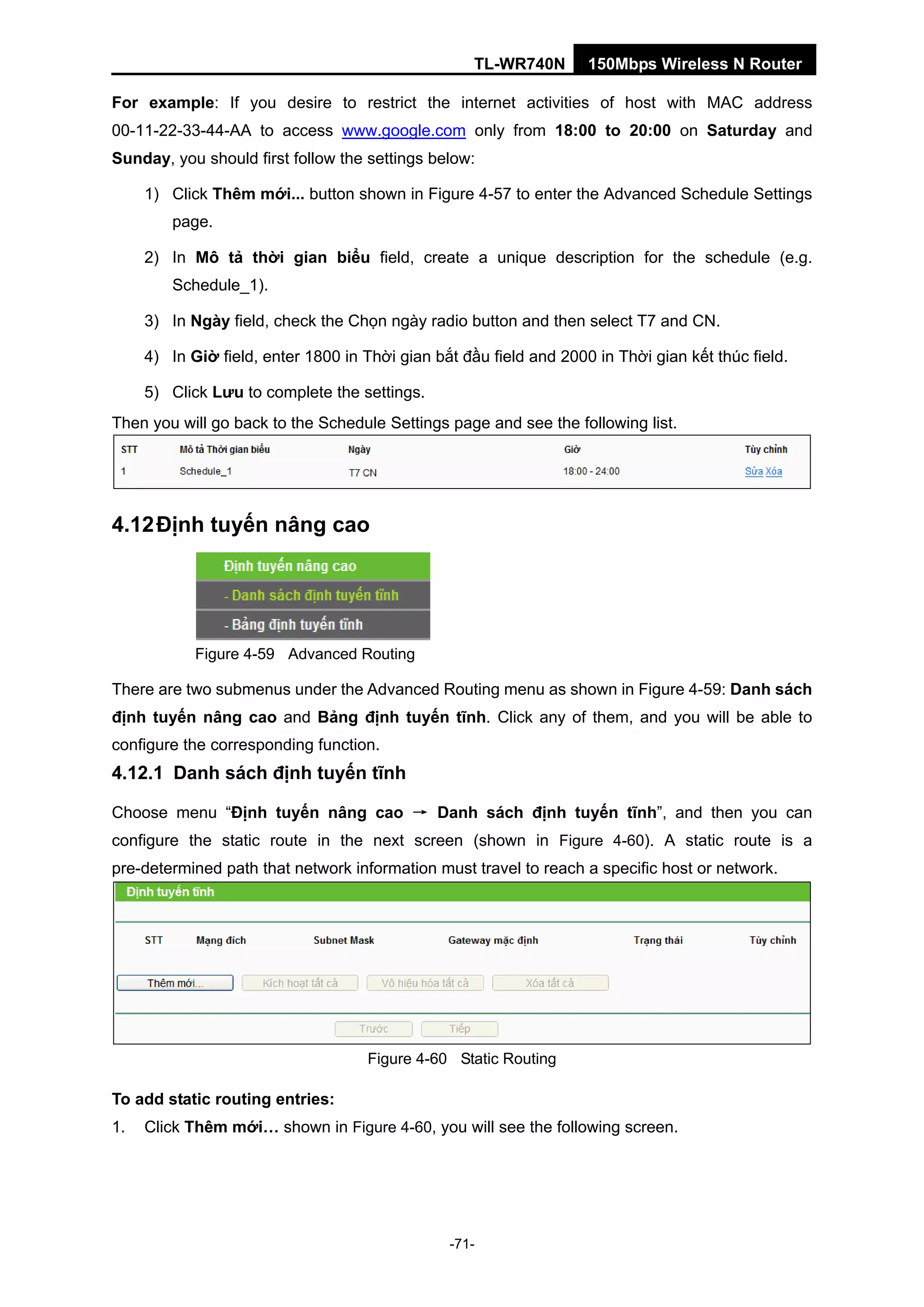 TL-WR740N 150Mbps Wireless N Router
For example: If you desire to restrict the internet activities of host with MAC address
00-11-22-33-44-AA to access www.google.com only from 18:00 to 20:00 on Saturday and
Sunday, you should first follow the settings below:
1) Click Thêm mới... button shown in Figure 4-57 to enter the Advanced Schedule Settings
page.
2) In Mô tả thời gian biểu field, create a unique description for the schedule (e.g.
Schedule_1).
3) In Ngày field, check the Chọn ngày radio button and then select T7 and CN.
4) In Giờ field, enter 1800 in Thời gian bắt đầu field and 2000 in Thời gian kết thúc field.
5) Click Lưu to complete the settings.
Then you will go back to the Schedule Settings page and see the following list.
4.12Định tuyến nâng cao
Figure 4-59 Advanced Routing
There are two submenus under the Advanced Routing menu as shown in Figure 4-59: Danh sách
định tuyến nâng cao and Bảng định tuyến tĩnh. Click any of them, and you will be able to
configure the corresponding function.
4.12.1 Danh sách định tuyến tĩnh
Choose menu “Định tuyến nâng cao → Danh sách định tuyến tĩnh”, and then you can
configure the static route in the next screen (shown in Figure 4-60). A static route is a
pre-determined path that network information must travel to reach a specific host or network.
Figure 4-60 Static Routing
To add static routing entries:
1. Click Thêm mới… shown in Figure 4-60, you will see the following screen.
-71-
 