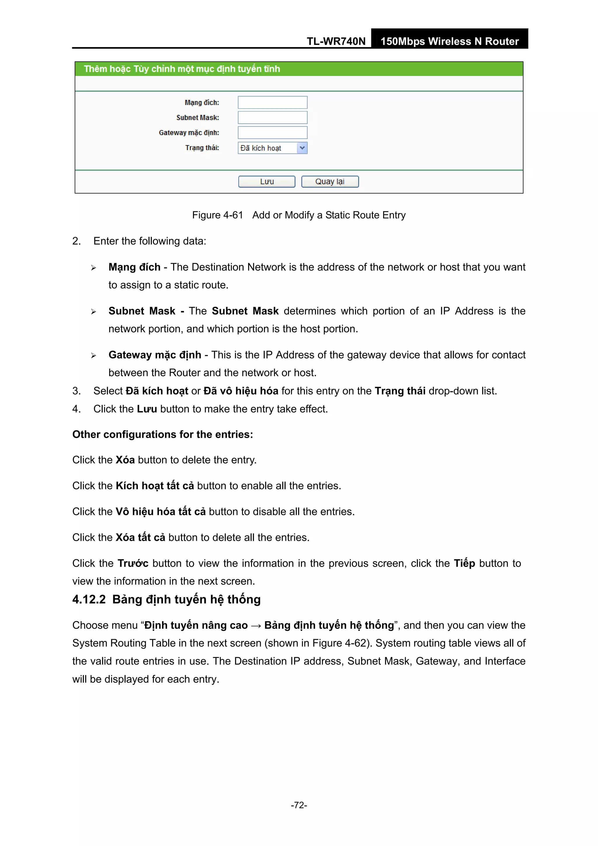 TL-WR740N 150Mbps Wireless N Router
Figure 4-61 Add or Modify a Static Route Entry
2. Enter the following data:
Mạng đích - The Destination Network is the address of the network or host that you want
to assign to a static route.
Subnet Mask - The Subnet Mask determines which portion of an IP Address is the
network portion, and which portion is the host portion.
Gateway mặc định - This is the IP Address of the gateway device that allows for contact
between the Router and the network or host.
3. Select Đã kích hoạt or Đã vô hiệu hóa for this entry on the Trạng thái drop-down list.
4. Click the Lưu button to make the entry take effect.
Other configurations for the entries:
Click the Xóa button to delete the entry.
Click the Kích hoạt tất cả button to enable all the entries.
Click the Vô hiệu hóa tất cả button to disable all the entries.
Click the Xóa tất cả button to delete all the entries.
Click the Trước button to view the information in the previous screen, click the Tiếp button to
view the information in the next screen.
4.12.2 Bảng định tuyến hệ thống
Choose menu “Định tuyến nâng cao → Bảng định tuyến hệ thống”, and then you can view the
System Routing Table in the next screen (shown in Figure 4-62). System routing table views all of
the valid route entries in use. The Destination IP address, Subnet Mask, Gateway, and Interface
will be displayed for each entry.
-72-
 