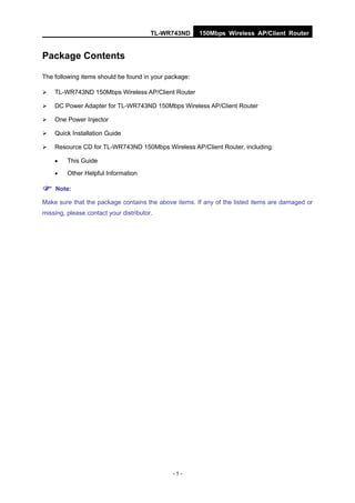 TL-WR743ND     150Mbps Wireless AP/Client Router


Package Contents

The following items should be found in your package:

   TL-WR743ND 150Mbps Wireless AP/Client Router

   DC Power Adapter for TL-WR743ND 150Mbps Wireless AP/Client Router

   One Power Injector

   Quick Installation Guide

   Resource CD for TL-WR743ND 150Mbps Wireless AP/Client Router, including:

        This Guide
        Other Helpful Information

 Note:
Make sure that the package contains the above items. If any of the listed items are damaged or
missing, please contact your distributor.




                                             -1-
 