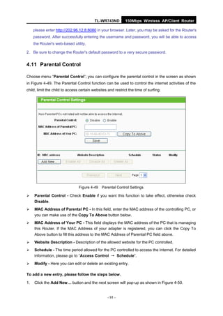 TL-WR743ND         150Mbps Wireless AP/Client Router

     please enter http://202.96.12.8:8080 in your browser. Later, you may be asked for the Router's
     password. After successfully entering the username and password, you will be able to access
     the Router's web-based utility.

2. Be sure to change the Router's default password to a very secure password.


4.11 Parental Control

Choose menu “Parental Control”; you can configure the parental control in the screen as shown
in Figure 4-49. The Parental Control function can be used to control the internet activities of the
child, limit the child to access certain websites and restrict the time of surfing.




                                Figure 4-49 Parental Control Settings

    Parental Control - Check Enable if you want this function to take effect, otherwise check
     Disable.
    MAC Address of Parental PC - In this field, enter the MAC address of the controlling PC, or
     you can make use of the Copy To Above button below.
    MAC Address of Your PC - This field displays the MAC address of the PC that is managing
     this Router. If the MAC Address of your adapter is registered, you can click the Copy To
     Above button to fill this address to the MAC Address of Parental PC field above.
    Website Description - Description of the allowed website for the PC controlled.
    Schedule - The time period allowed for the PC controlled to access the Internet. For detailed
     information, please go to “Access Control → Schedule”.
    Modify - Here you can edit or delete an existing entry.

To add a new entry, please follow the steps below.

1.   Click the Add New… button and the next screen will pop-up as shown in Figure 4-50.


                                                  - 91 -
 