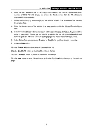 TL-WR743ND         150Mbps Wireless AP/Client Router

2.   Enter the MAC address of the PC (e.g. 00-11-22-33-44-AA) you’d like to control in the MAC
     Address of Child PC field. Or you can choose the MAC address from the All Address in
     Current LAN drop-down list.
3.   Give a description (e.g. Allow Google) for the website allowed to be accessed in the Website
     Description field.
4.   Enter the domain name of the website (e.g. www.google.com) in the Allowed Domain Name
     field.
5.   Select from the Effective Time drop-down list the schedule (e.g. Schedule_1) you want the
     entry to take effect. If there are not suitable schedules for you, click the Schedule in red
     below to go to the Advance Schedule Settings page and create the schedule you need.
6.   In the Status field, you can select Enabled or Disabled to enable or disable your entry.

7.   Click the Save button.

Click the Enable All button to enable all the rules in the list.

Click the Disable All button to disable all the rules in the list.

Click the Delete All button to delete all the entries in the table.

Click the Next button to go to the next page, or click the Previous button to return to the previous
page.




                                                  - 92 -
 