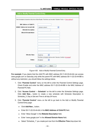 TL-WR743ND     150Mbps Wireless AP/Client Router




                       Figure 4-50 Add or Modify Parental Control Entry

For example: If you desire that the child PC with MAC address 00-11-22-33-44-AA can access
www.google.com on Saturday only while the parent PC with MAC address 00-11-22-33-44-BB is
without any restriction, you should follow the settings below.

    1. Click “Parental Control” menu on the left to enter the Parental Control Settings page.
       Check Enable and enter the MAC address 00-11-22-33-44-BB in the MAC Address of
       Parental PC field.

    2. Click “Access Control → Schedule” on the left to enter the Schedule Settings page.
       Click Add New... button to create a new schedule with Schedule Description is
       Schedule_1, Day is Sat and Time is all day-24 hours.

    3. Click “Parental Control” menu on the left to go back to the Add or Modify Parental
       Control Entry page:

            Click Add New... button.

            Enter 00-11-22-33-44-AA in the MAC Address of Child PC field.

            Enter “Allow Google” in the Website Description field.

            Enter “www.google.com” in the Allowed Domain Name field.

            Select “Schedule_1” you create just now from the Effective Time drop-down list.

                                             - 93 -
 