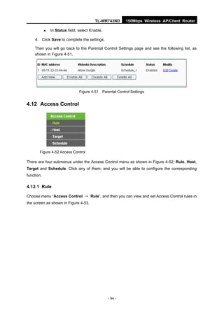 TL-WR743ND       150Mbps Wireless AP/Client Router

               In Status field, select Enable.

     4. Click Save to complete the settings.

     Then you will go back to the Parental Control Settings page and see the following list, as
     shown in Figure 4-51.




                                 Figure 4-51 Parental Control Settings


4.12 Access Control




       Figure 4-52 Access Control

There are four submenus under the Access Control menu as shown in Figure 4-52: Rule, Host,
Target and Schedule. Click any of them, and you will be able to configure the corresponding
function.

4.12.1 Rule

Choose menu “Access Control → Rule”, and then you can view and set Access Control rules in
the screen as shown in Figure 4-53.




                                                  - 94 -
 