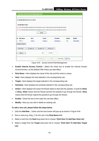 TL-WR743ND         150Mbps Wireless AP/Client Router




                          Figure 4-53 Access Control Rule Management

   Enable Internet Access Control - Select the check box to enable the Internet Access
    Control function, so the Default Filter Policy can take effect.

   Rule Name - Here displays the name of the rule and this name is unique.

   Host - Here displays the host selected in the corresponding rule.

   Target - Here displays the target selected in the corresponding rule.

   Schedule - Here displays the schedule selected in the corresponding rule.

   Action - Here displays the action the Router takes to deal with the packets. It could be Allow
    or Deny. Allow means that the Router permits the packets to go through the Router. Deny
    means that the Router rejects the packets to go through the Router.

   Enable - Check the box to the make the rule take effect.

   Modify - Here you can edit or delete an existing rule.

To add a new rule, please follow the steps below.

1. Click the Add New… button and the next screen will pop-up as shown in Figure 4-54.

2. Give a name (e.g. Rule_1) for the rule in the Rule Name field.

3. Select a host from the Host drop-down list or choose “Click Here To Add New Host List”.

4. Select a target from the Target drop-sown list or choose “Click Here To Add New Target
    List”.


                                                - 95 -
 