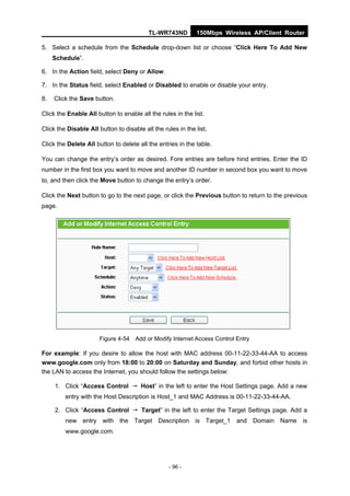TL-WR743ND         150Mbps Wireless AP/Client Router

5. Select a schedule from the Schedule drop-down list or choose “Click Here To Add New
     Schedule”.

6. In the Action field, select Deny or Allow.

7. In the Status field, select Enabled or Disabled to enable or disable your entry.

8.   Click the Save button.

Click the Enable All button to enable all the rules in the list.

Click the Disable All button to disable all the rules in the list.

Click the Delete All button to delete all the entries in the table.

You can change the entry’s order as desired. Fore entries are before hind entries. Enter the ID
number in the first box you want to move and another ID number in second box you want to move
to, and then click the Move button to change the entry’s order.

Click the Next button to go to the next page, or click the Previous button to return to the previous
page.




                       Figure 4-54 Add or Modify Internet Access Control Entry

For example: If you desire to allow the host with MAC address 00-11-22-33-44-AA to access
www.google.com only from 18:00 to 20:00 on Saturday and Sunday, and forbid other hosts in
the LAN to access the Internet, you should follow the settings below:

     1. Click “Access Control → Host” in the left to enter the Host Settings page. Add a new
         entry with the Host Description is Host_1 and MAC Address is 00-11-22-33-44-AA.

     2. Click “Access Control → Target” in the left to enter the Target Settings page. Add a
         new entry with the Target Description is Target_1 and Domain Name is
         www.google.com.




                                                  - 96 -
 