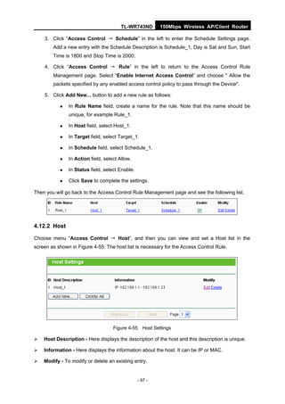TL-WR743ND        150Mbps Wireless AP/Client Router

    3. Click “Access Control → Schedule” in the left to enter the Schedule Settings page.
        Add a new entry with the Schedule Description is Schedule_1, Day is Sat and Sun, Start
        Time is 1800 and Stop Time is 2000.

    4. Click “Access Control → Rule” in the left to return to the Access Control Rule
        Management page. Select “Enable Internet Access Control” and choose " Allow the
        packets specified by any enabled access control policy to pass through the Device".

    5. Click Add New... button to add a new rule as follows:

              In Rule Name field, create a name for the rule. Note that this name should be
               unique, for example Rule_1.

              In Host field, select Host_1.

              In Target field, select Target_1.

              In Schedule field, select Schedule_1.

              In Action field, select Allow.

              In Status field, select Enable.

              Click Save to complete the settings.

Then you will go back to the Access Control Rule Management page and see the following list.




4.12.2 Host

Choose menu “Access Control → Host”, and then you can view and set a Host list in the
screen as shown in Figure 4-55. The host list is necessary for the Access Control Rule.




                                    Figure 4-55 Host Settings

   Host Description - Here displays the description of the host and this description is unique.

   Information - Here displays the information about the host. It can be IP or MAC.

   Modify - To modify or delete an existing entry.


                                                 - 97 -
 