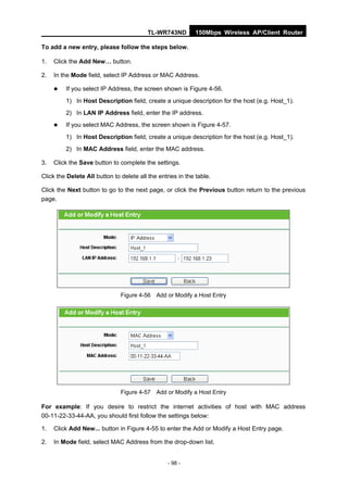 TL-WR743ND         150Mbps Wireless AP/Client Router

To add a new entry, please follow the steps below.

1.   Click the Add New… button.

2.   In the Mode field, select IP Address or MAC Address.

        If you select IP Address, the screen shown is Figure 4-56.
         1) In Host Description field, create a unique description for the host (e.g. Host_1).
         2) In LAN IP Address field, enter the IP address.
        If you select MAC Address, the screen shown is Figure 4-57.
         1) In Host Description field, create a unique description for the host (e.g. Host_1).
         2) In MAC Address field, enter the MAC address.

3.   Click the Save button to complete the settings.

Click the Delete All button to delete all the entries in the table.

Click the Next button to go to the next page, or click the Previous button return to the previous
page.




                               Figure 4-56 Add or Modify a Host Entry




                               Figure 4-57 Add or Modify a Host Entry

For example: If you desire to restrict the internet activities of host with MAC address
00-11-22-33-44-AA, you should first follow the settings below:

1.   Click Add New... button in Figure 4-55 to enter the Add or Modify a Host Entry page.

2.   In Mode field, select MAC Address from the drop-down list.


                                                  - 98 -
 