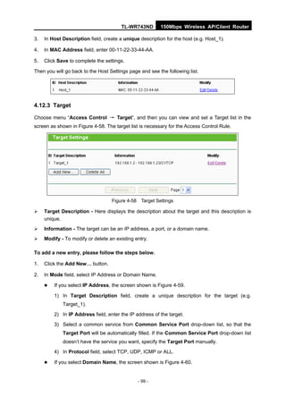 TL-WR743ND       150Mbps Wireless AP/Client Router

3.   In Host Description field, create a unique description for the host (e.g. Host_1).

4.   In MAC Address field, enter 00-11-22-33-44-AA.

5.   Click Save to complete the settings.

Then you will go back to the Host Settings page and see the following list.




4.12.3 Target

Choose menu “Access Control → Target”, and then you can view and set a Target list in the
screen as shown in Figure 4-58. The target list is necessary for the Access Control Rule.




                                   Figure 4-58 Target Settings

    Target Description - Here displays the description about the target and this description is
     unique.
    Information - The target can be an IP address, a port, or a domain name.
    Modify - To modify or delete an existing entry.

To add a new entry, please follow the steps below.

1.   Click the Add New… button.

2.   In Mode field, select IP Address or Domain Name.

        If you select IP Address, the screen shown is Figure 4-59.

         1) In Target Description field, create a unique description for the target (e.g.
             Target_1).

         2) In IP Address field, enter the IP address of the target.
         3) Select a common service from Common Service Port drop-down list, so that the
             Target Port will be automatically filled. If the Common Service Port drop-down list
             doesn’t have the service you want, specify the Target Port manually.
         4) In Protocol field, select TCP, UDP, ICMP or ALL.

        If you select Domain Name, the screen shown is Figure 4-60.


                                               - 99 -
 