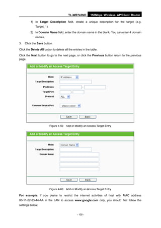TL-WR743ND         150Mbps Wireless AP/Client Router

         1) In Target Description field, create a unique description for the target (e.g.
             Target_1).

         2) In Domain Name field, enter the domain name in the blank. You can enter 4 domain
             names.

3.   Click the Save button.

Click the Delete All button to delete all the entries in the table.

Click the Next button to go to the next page, or click the Previous button return to the previous
page.




                          Figure 4-59 Add or Modify an Access Target Entry




                          Figure 4-60 Add or Modify an Access Target Entry

For example: If you desire to restrict the internet activities of host with MAC address
00-11-22-33-44-AA in the LAN to access www.google.com only, you should first follow the
settings below:


                                                 - 100 -
 