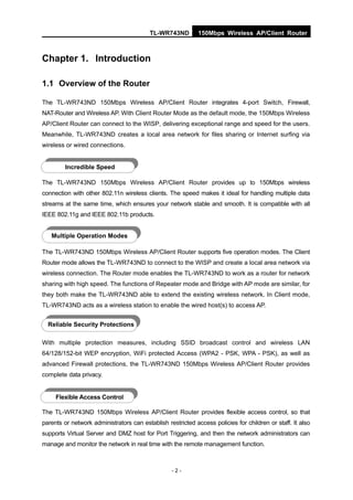 TL-WR743ND         150Mbps Wireless AP/Client Router



Chapter 1. Introduction

1.1 Overview of the Router

The TL-WR743ND 150Mbps Wireless AP/Client Router integrates 4-port Switch, Firewall,
NAT-Router and Wireless AP. With Client Router Mode as the default mode, the 150Mbps Wireless
AP/Client Router can connect to the WISP, delivering exceptional range and speed for the users.
Meanwhile, TL-WR743ND creates a local area network for files sharing or Internet surfing via
wireless or wired connections.


         Incredible Speed

The TL-WR743ND 150Mbps Wireless AP/Client Router provides up to 150Mbps wireless
connection with other 802.11n wireless clients. The speed makes it ideal for handling multiple data
streams at the same time, which ensures your network stable and smooth. It is compatible with all
IEEE 802.11g and IEEE 802.11b products.


   Multiple Operation Modes

The TL-WR743ND 150Mbps Wireless AP/Client Router supports five operation modes. The Client
Router mode allows the TL-WR743ND to connect to the WISP and create a local area network via
wireless connection. The Router mode enables the TL-WR743ND to work as a router for network
sharing with high speed. The functions of Repeater mode and Bridge with AP mode are similar, for
they both make the TL-WR743ND able to extend the existing wireless network. In Client mode,
TL-WR743ND acts as a wireless station to enable the wired host(s) to access AP.


  Reliable Security Protections

With multiple protection measures, including SSID broadcast control and wireless LAN
64/128/152-bit WEP encryption, WiFi protected Access (WPA2 - PSK, WPA - PSK), as well as
advanced Firewall protections, the TL-WR743ND 150Mbps Wireless AP/Client Router provides
complete data privacy.


     Flexible Access Control

The TL-WR743ND 150Mbps Wireless AP/Client Router provides flexible access control, so that
parents or network administrators can establish restricted access policies for children or staff. It also
supports Virtual Server and DMZ host for Port Triggering, and then the network administrators can
manage and monitor the network in real time with the remote management function.



                                                  -2-
 