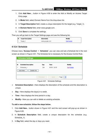 TL-WR743ND         150Mbps Wireless AP/Client Router

    1. Click Add New… button in Figure 4-58 to enter the Add or Modify an Access Target
        Entry page.

    2. In Mode field, select Domain Name from the drop-down list.

    3. In Target Description field, create a unique description for the target (e.g. Target_1).

    4. In Domain Name field, enter www.google.com.

    5. Click Save to complete the settings.

Then you will go back to the Target Settings page and see the following list,




4.12.4 Schedule

Choose menu “Access Control → Schedule”, you can view and set a Schedule list in the next
screen as shown in Figure 4-61. The Schedule list is necessary for the Access Control Rule.




                                 Figure 4-61 Schedule Settings

   Schedule Description - Here displays the description of the schedule and this description is
    unique.

   Day - Here displays the day(s) in a week.

   Time - Here displays the time period in a day.

   Modify - Here you can edit or delete an existing schedule.

To add a new schedule, follow the steps below.

1. Click Add New... button shown in Figure 4-61 and the next screen will pop-up as shown in
    Figure 4-62.

2. In Schedule Description field, create a unique description for the schedule (e.g.
    Schedule_1).

3. In Day field, select the day or days you need.




                                                - 101 -
 