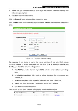 TL-WR743ND         150Mbps Wireless AP/Client Router

4. In Time field, you can select all day-24 hours or you may enter the Start Time and Stop Time
    in the corresponding field.

5. Click Save to complete the settings.

Click the Delete All button to delete all the entries in the table.

Click the Next button to go to the next page, or click the Previous button return to the previous
page.




                              Figure 4-62 Advanced Schedule Settings

For example: If you desire to restrict the internet activities of host with MAC address
00-11-22-33-44-AA to access www.google.com only from 18:00 to 20:00 on Saturday and
Sunday, you should first follow the settings below:

     1. Click Add New... button shown in Figure 4-61 to enter the Advanced Schedule Settings
         page.

     2. In Schedule Description field, create a unique description for the schedule (e.g.
         Schedule_1).

     3. In Day field, check the Select Days radio button and then select Sat and Sun.

     4. In Time field, enter 1800 in Start Time field and 2000 in Stop Time field.

     5. Click Save to complete the settings.

Then you will go back to the Schedule Settings page and see the following list.




                                                 - 102 -
 