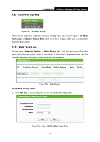 TL-WR743ND        150Mbps Wireless AP/Client Router


4.13 Advanced Routing




            Figure 4-63 Advanced Routing

There are two submenus under the Advanced Routing menu as shown in Figure 4-63: Static
Routing List and System Routing Table. Click any of them, and you will be able to configure the
corresponding function.

4.13.1 Static Routing List

Choose menu “Advanced Routing → Static Routing List”, and then you can configure the
static route in the next screen (shown in Figure 4-64). A static route is a pre-determined path that
network information must travel to reach a specific host or network.




                                    Figure 4-64 Static Routing

To add static routing entries:

1.   Click Add New… shown in Figure 4-64, you will see the following screen.




                          Figure 4-65 Add or Modify a Static Route Entry



                                               - 103 -
 